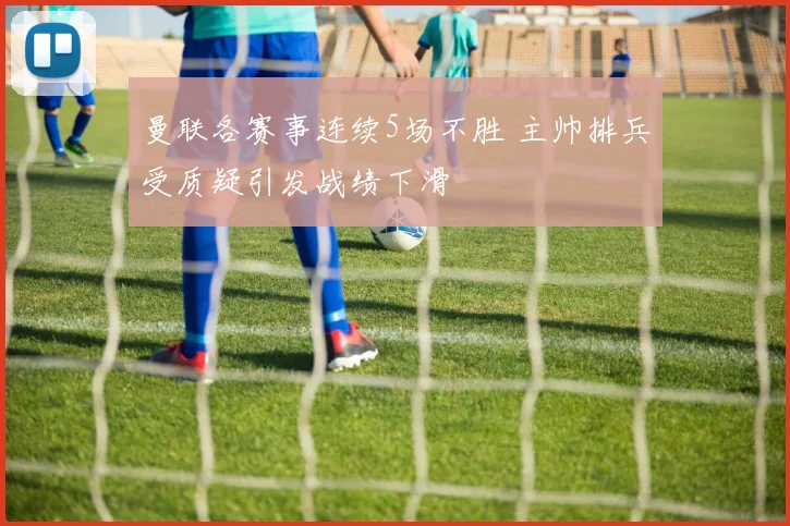 曼联各赛事连续5场不胜 主帅排兵受质疑引发战绩下滑