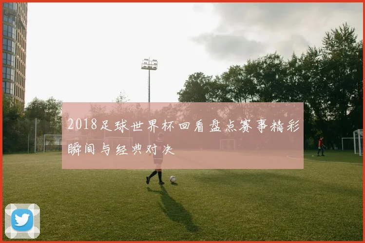2018足球世界杯回看盘点赛事精彩瞬间与经典对决