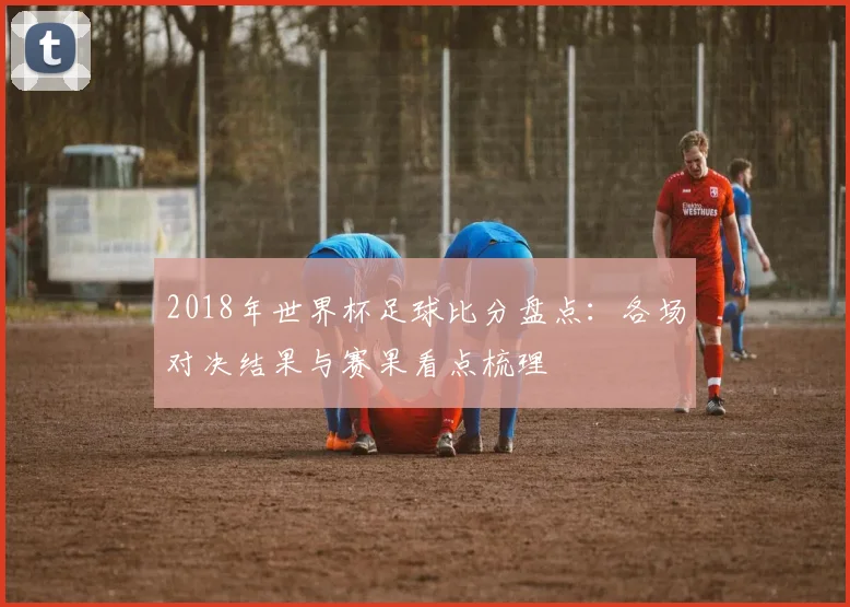 2018年世界杯足球比分盘点：各场对决结果与赛果看点梳理