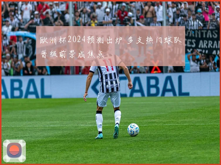 欧洲杯2024预测出炉 多支热门球队晋级前景成焦点