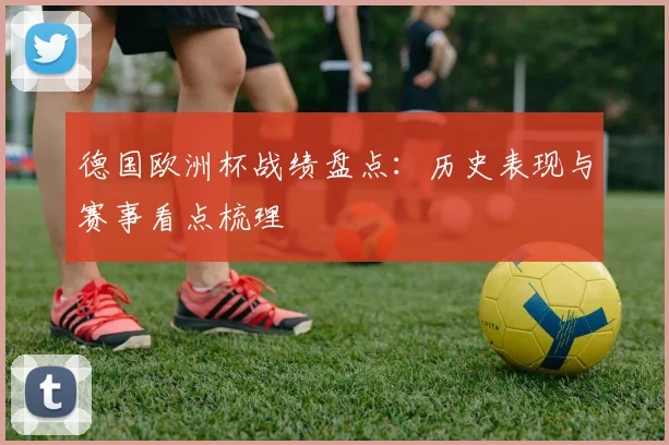 德国欧洲杯战绩盘点：历史表现与赛事看点梳理