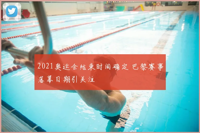 2021奥运会结束时间确定 巴黎赛事落幕日期引关注