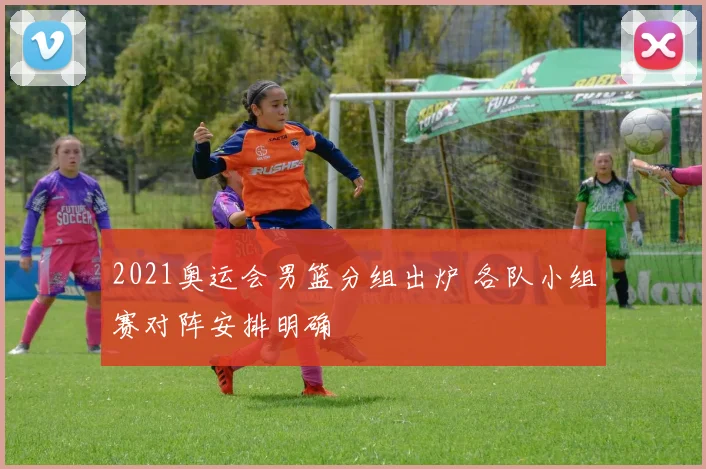 2021奥运会男篮分组出炉 各队小组赛对阵安排明确